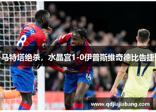 马特塔绝杀，水晶宫1-0伊普斯维奇德比告捷